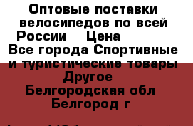 Оптовые поставки велосипедов по всей России  › Цена ­ 6 820 - Все города Спортивные и туристические товары » Другое   . Белгородская обл.,Белгород г.